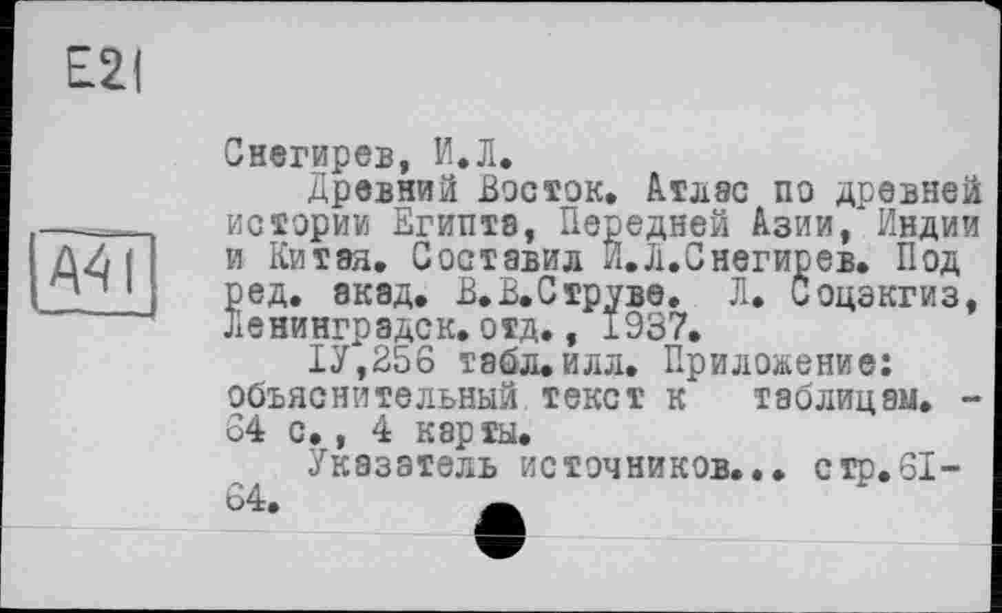 ﻿Е2(
A41
Снегирев, И.Л.
Древний Восток. Атлас по древней истории Египта, Передней Азии, Индии и Китая, Составил И. Л.Снегирев. Под ред. акад. В.В.Струве. Л. боцэкгиз, Ленинградск. отд., 1937.
1У,256 табл.илл. Приложение: объяснительный текст к таблицам. -84 с., 4 карты.
Указатель источников... с гр. SI-64.	Ä